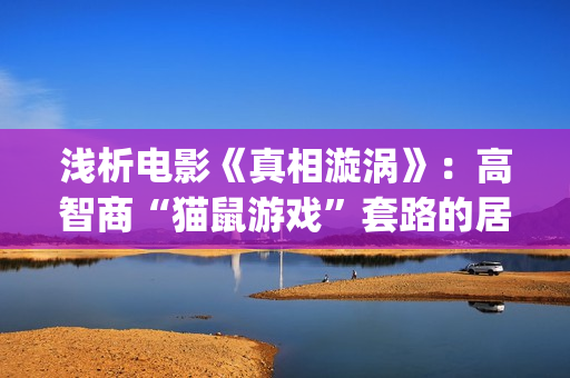 浅析电影《真相漩涡》：高智商“猫鼠游戏”套路的居心叵测，精妙(真相电影解析)