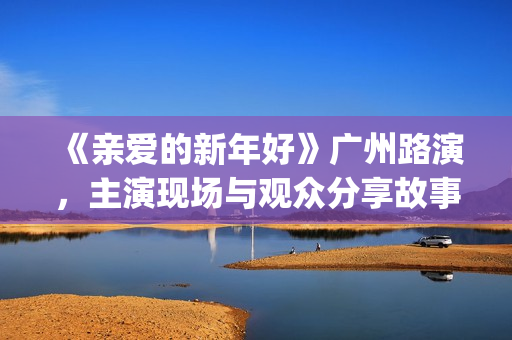 《亲爱的新年好》广州路演，主演现场与观众分享故事(亲爱的新年好图片)