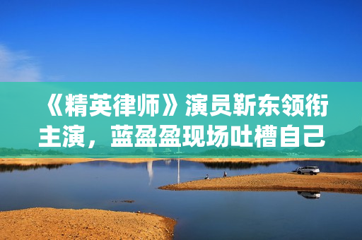 《精英律师》演员靳东领衔主演，蓝盈盈现场吐槽自己记忆(精英律师演员表 全部演员介绍)