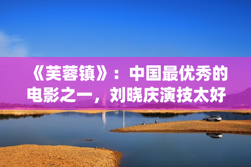 《芙蓉镇》：中国最优秀的电影之一，刘晓庆演技太好(《芙蓉镇》原文)