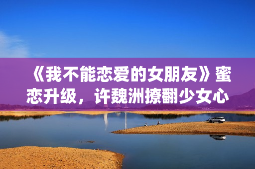 《我不能恋爱的女朋友》蜜恋升级，许魏洲撩翻少女心 惹人羡慕！(《我不能恋爱的理由》电视剧)