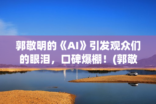 郭敬明的《AI》引发观众们的眼泪，口碑爆棚！(郭敬明《al》)
