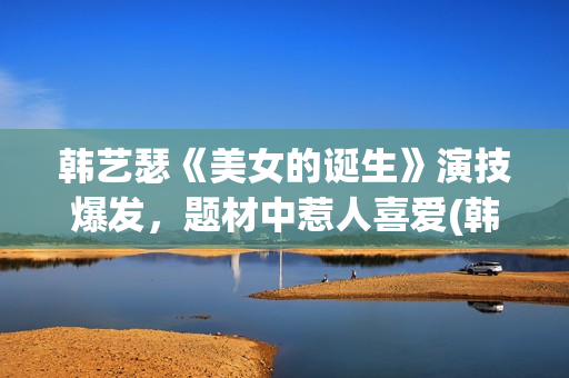 韩艺瑟《美女的诞生》演技爆发，题材中惹人喜爱(韩艺瑟美图)