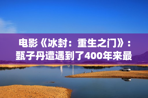 电影《冰封：重生之门》：甄子丹遭遇到了400年来最大的挑战(电影冰封重生之门演员表)