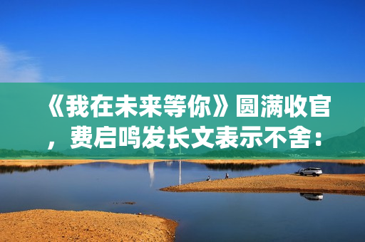 《我在未来等你》圆满收官，费启鸣发长文表示不舍：我会再找到你(我在未来等你歌曲)
