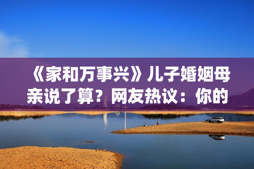 《家和万事兴》儿子婚姻母亲说了算？网友热议：你的妈都逼你干啥了(家和万事兴全文原文)