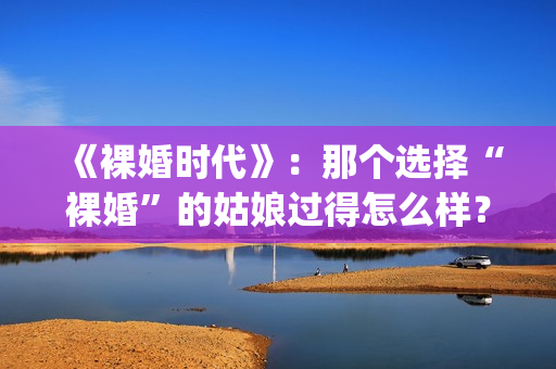 《裸婚时代》：那个选择“裸婚”的姑娘过得怎么样？(裸婚时代演员表电视剧电视猫)