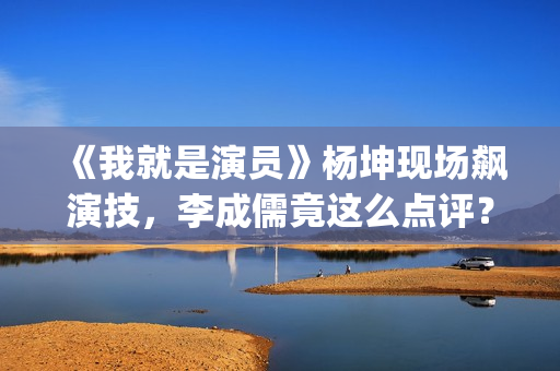 《我就是演员》杨坤现场飙演技，李成儒竟这么点评？(我就是演员马嘉祺第几季参加的?)