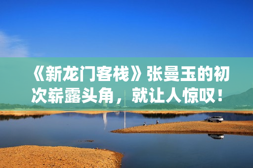 《新龙门客栈》张曼玉的初次崭露头角，就让人惊叹！(新龙门客栈越剧)