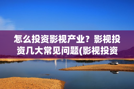 怎么投资影视产业？影视投资几大常见问题(影视投资流程)