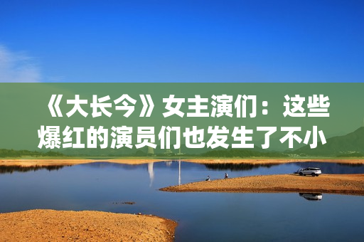 《大长今》女主演们：这些爆红的演员们也发生了不小的变化。(大长今 男主角)