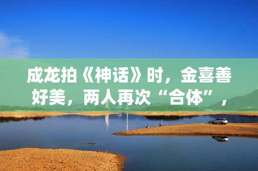 成龙拍《神话》时，金喜善好美，两人再次“合体”，金喜善变了(成龙拍《神话》多大年龄)