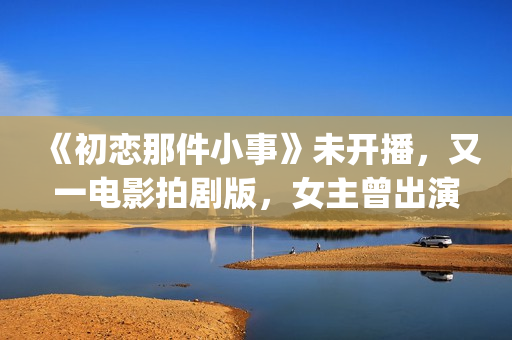 《初恋那件小事》未开播，又一电影拍剧版，女主曾出演《欢乐颂》(初恋那件小事演员表)