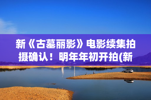 新《古墓丽影》电影续集拍摄确认！明年年初开拍(新版古墓丽影)