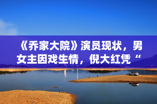 《乔家大院》演员现状，男女主因戏生情，倪大红凭“苏大强”爆红(乔家大院主演叫什么名字)