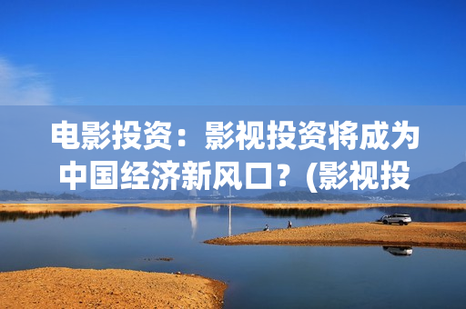 电影投资：影视投资将成为中国经济新风口？(影视投资具体是什么)