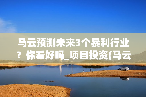 马云预测未来3个暴利行业？你看好吗_项目投资(马云预测未来十年挣钱的行业)