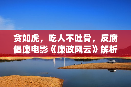 贪如虎，吃人不吐骨，反腐倡廉电影《廉政风云》解析(贪食之人)