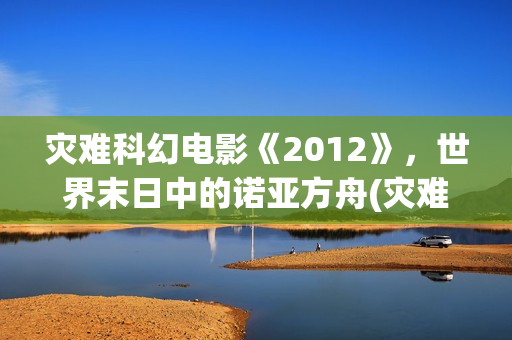 灾难科幻电影《2012》，世界末日中的诺亚方舟(灾难科幻电影《巨洪》在线看全部分)