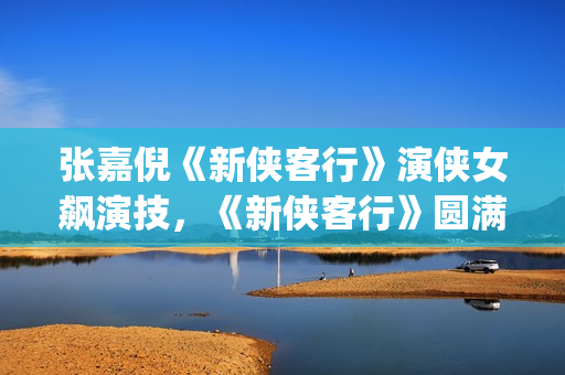张嘉倪《新侠客行》演侠女飙演技，《新侠客行》圆满收官(新侠客行叮当扮演者张嘉倪)