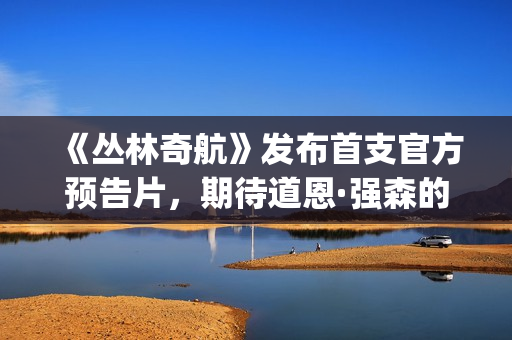 《丛林奇航》发布首支官方预告片，期待道恩·强森的精彩表演！(丛林奇航讲的是什么)