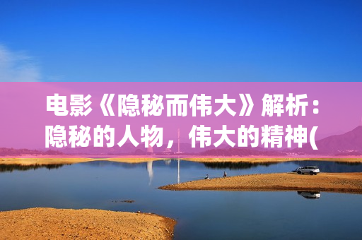 电影《隐秘而伟大》解析：隐秘的人物，伟大的精神(隐秘而伟大结局在线播放)
