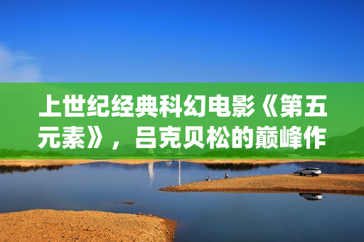 上世纪经典科幻电影《第五元素》，吕克贝松的巅峰作品之一(上世纪的科幻小说)