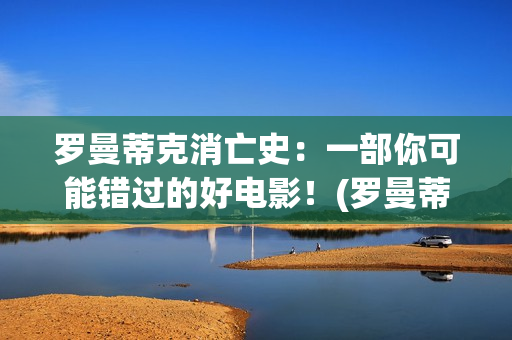 罗曼蒂克消亡史：一部你可能错过的好电影！(罗曼蒂克消亡史未删除版)