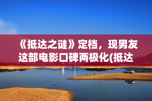 《抵达之谜》定档，现男友这部电影口碑两极化(抵达之谜解析)