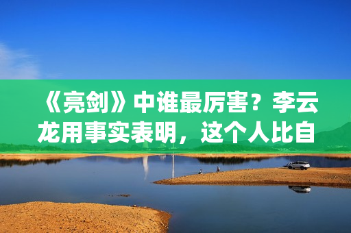 《亮剑》中谁最厉害？李云龙用事实表明，这个人比自己厉害得多了(亮剑中的主角)