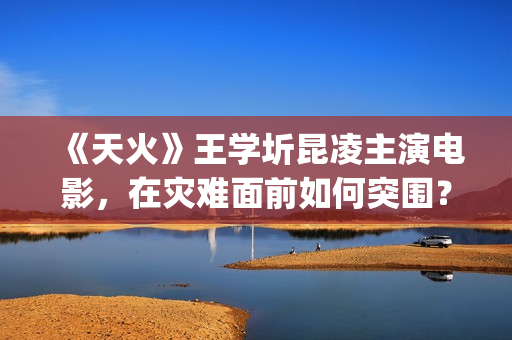 《天火》王学圻昆凌主演电影，在灾难面前如何突围？(天火制片人王珊)