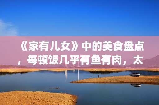 《家有儿女》中的美食盘点，每顿饭几乎有鱼有肉，太有美味了！(家有儿女中小雨的扮演者是谁)