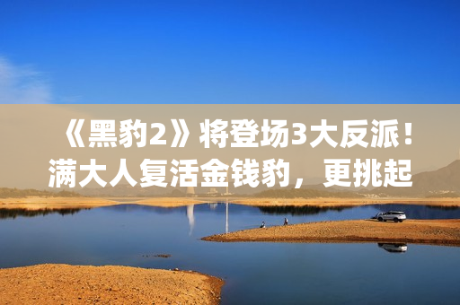 《黑豹2》将登场3大反派！满大人复活金钱豹，更挑起海陆大战！(《黑豹2》剧情曝光)