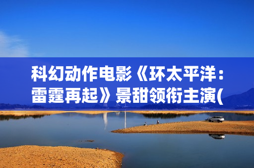 科幻动作电影《环太平洋：雷霆再起》景甜领衔主演(科幻电影 1)