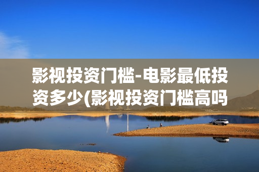 影视投资门槛-电影最低投资多少(影视投资门槛高吗)