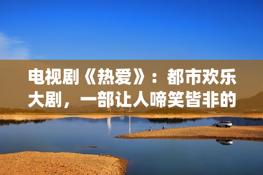 电视剧《热爱》：都市欢乐大剧，一部让人啼笑皆非的喜剧片(电视剧《热爱》魏晓丹认亲是哪一集)