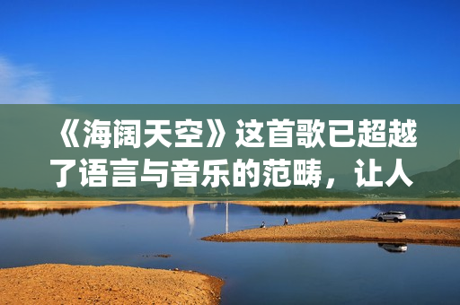 《海阔天空》这首歌已超越了语言与音乐的范畴，让人百听不厌！(海阔天空经典视频)