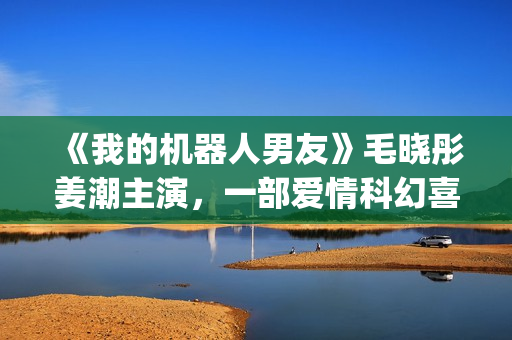 《我的机器人男友》毛晓彤姜潮主演，一部爱情科幻喜剧片！(我的机器人男友电视剧全集在线观看)