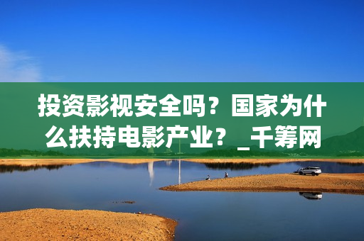 投资影视安全吗？国家为什么扶持电影产业？_千筹网电影投资(影视投资会亏吗)