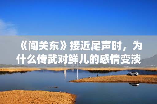 《闯关东》接近尾声时，为什么传武对鲜儿的感情变淡了？(《闯关东》接近什么电影)
