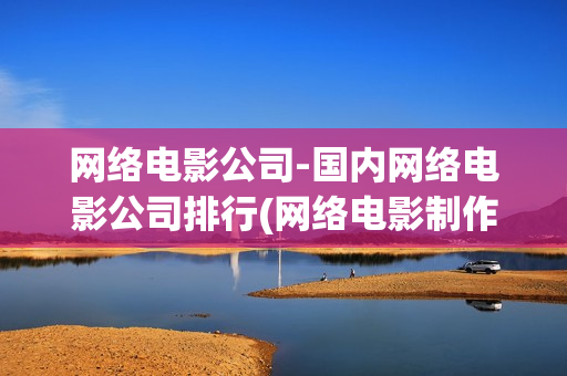 网络电影公司-国内网络电影公司排行(网络电影制作公司)