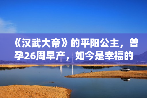 《汉武大帝》的平阳公主，曾孕26周早产，如今是幸福的一家三口(汉武大帝的皇后是谁)