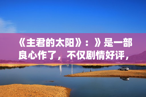 《主君的太阳》：》是一部良心作了，不仅剧情好评，前几集全部戳到泪点(主君的太阳 电视剧)