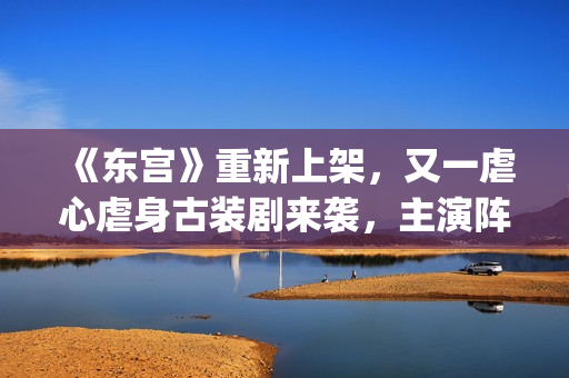 《东宫》重新上架，又一虐心虐身古装剧来袭，主演阵容过于强大了(东宫重新上架不同之处)