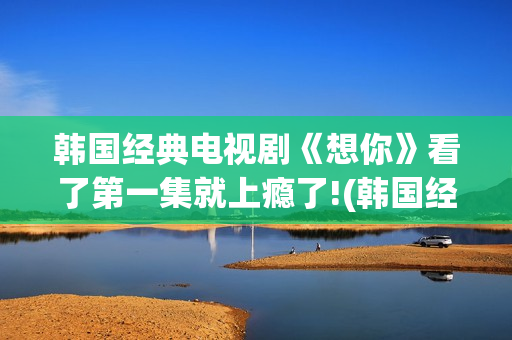 韩国经典电视剧《想你》看了第一集就上瘾了!(韩国经典电视剧大全集)