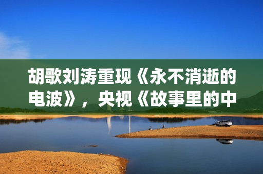 胡歌刘涛重现《永不消逝的电波》，央视《故事里的中国》开门红(胡歌刘涛唱歌)