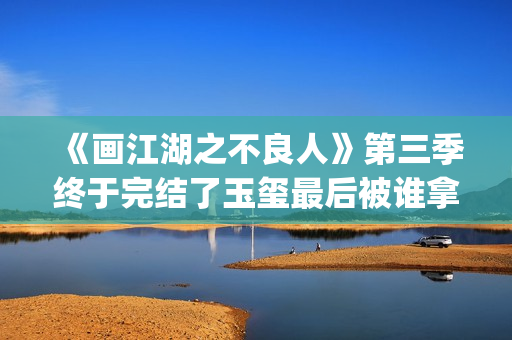 《画江湖之不良人》第三季终于完结了玉玺最后被谁拿走了？李嗣源吗？(画江湖之不良人电视剧)