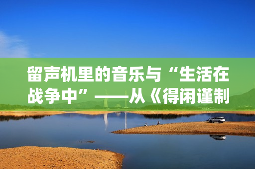 留声机里的音乐与“生活在战争中”——从《得闲谨制》的插曲看抗战时期的文艺(留声机 音乐) 留声机里的音乐与“生活在战争中”——从《得闲谨制》的插曲看抗战时期的文艺(留声机 音乐)