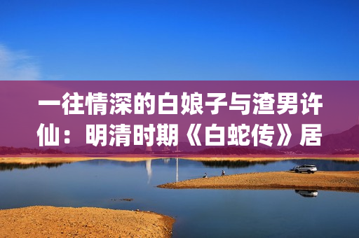 一往情深的白娘子与渣男许仙：明清时期《白蛇传》居然是这样的(一往情深的告白什么歌)