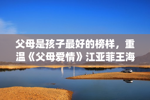 父母是孩子最好的榜样，重温《父母爱情》江亚菲王海洋的爱情(父母是孩子最好的老师)